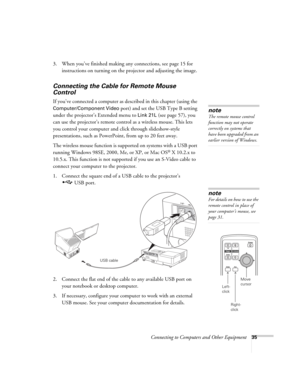 Page 35Connecting to Computers and Other Equipment35
3. When you’ve finished making any connections, see page 15 for 
instructions on turning on the projector and adjusting the image.
Connecting the Cable for Remote Mouse 
Control
If you’ve connected a computer as described in this chapter (using the 
Computer/Component Video port) and set the USB Type B setting 
under the projector’s Extended menu to 
Link 21L (see page 57), you 
can use the projector’s remote control as a wireless mouse. This lets 
you...