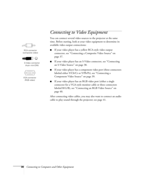 Page 3636Connecting to Computers and Other Equipment
Connecting to Video Equipment
You can connect several video sources to the projector at the same 
time. Before starting, look at your video equipment to determine its 
available video output connections: 
■If your video player has a yellow RCA-style video output 
connector, see “Connecting a Composite Video Source” on 
page 37.
■If your video player has an S-Video connector, see “Connecting 
an S-Video Source” on page 38.
■If your video player has a component...