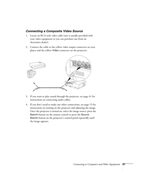 Page 37Connecting to Computers and Other Equipment37
Connecting a Composite Video Source
1. Locate an RCA-style video cable (one is usually provided with 
your video equipment or you can purchase one from an 
electronics dealer).
2. Connect the cable to the yellow video output connector on your 
player and the yellow 
Video connector on the projector:
3. If you want to play sound through the projector, see page 41 for 
instructions on connecting audio cables.
4. If you don’t need to make any other connections,...