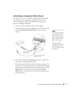 Page 39Connecting to Computers and Other Equipment39
Connecting a Component Video Source
You will need a VGA-to-Component Video adapter (included with 
your projector) and a component video cable. Or you can use a 
VGA-to-Component Video cable (ELPKC19) from Epson; see 
page 11 for ordering information. 
1. Locate a VGA-to-Component Video cable or adapter. 
2. Connect the cable or cable and adapter to your video source and 
the blue 
Computer/Component Video connector on the 
projector. 
3. If you want to play...
