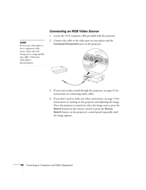 Page 4040Connecting to Computers and Other Equipment
Connecting an RGB Video Source
1. Locate the VGA computer cable provided with the projector. 
2. Connect the cable to the video port on your player and the 
Computer/Component port on the projector.
3. If you want to play sound through the projector, see page 41 for 
instructions on connecting audio cables.
4. If you don’t need to make any other connections, see page 15 for 
instructions on turning on the projector and adjusting the image. 
Once the projector...