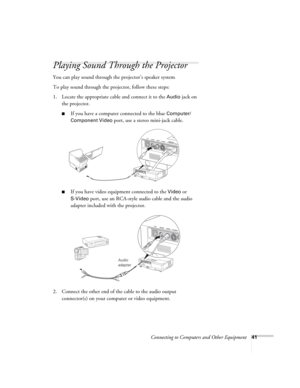 Page 41Connecting to Computers and Other Equipment41
Playing Sound Through the Projector
You can play sound through the projector’s speaker system.
To play sound through the projector, follow these steps:
1. Locate the appropriate cable and connect it to the 
Audio jack on 
the projector.
■If you have a computer connected to the blue Computer/
Component Video 
port, use a stereo mini-jack cable.
■If you have video equipment connected to the Video or 
S-Video port, use an RCA-style audio cable and the audio...