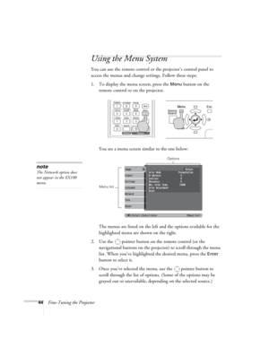 Page 4444Fine-Tuning the Projector
Using the Menu System
You can use the remote control or the projector’s control panel to 
access the menus and change settings. Follow these steps:
1. To display the menu screen, press the 
Menu button on the 
remote control or on the projector. 
You see a menu screen similar to the one below: 
The menus are listed on the left and the options available for the 
highlighted menu are shown on the right.
2. Use the  pointer button on the remote control (or the 
navigational...