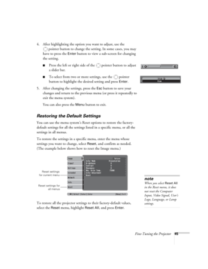 Page 45Fine-Tuning the Projector45
4. After highlighting the option you want to adjust, use the 
pointer button to change the setting. In some cases, you may 
have to press the 
Enter button to view a sub-screen for changing 
the setting. 
■Press the left or right side of the  pointer button to adjust
a slider bar.
■To select from two or more settings, use the  pointer 
button to highlight the desired setting and press 
Enter. 
5. After changing the settings, press the 
Esc button to save your 
changes and...