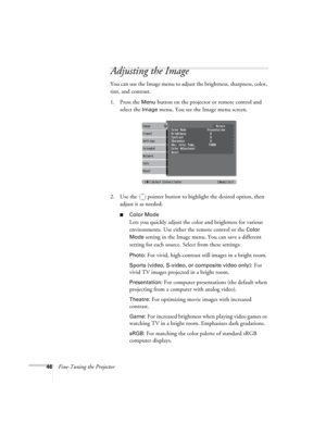 Page 4646Fine-Tuning the Projector
Adjusting the Image 
You can use the Image menu to adjust the brightness, sharpness, color, 
tint, and contrast. 
1. Press the 
Menu button on the projector or remote control and 
select the 
Image menu. You see the Image menu screen. 
2. Use the  pointer button to highlight the desired option, then 
adjust it as needed:
■Color Mode
Lets you quickly adjust the color and brightness for various 
environments. Use either the remote control or the 
Color 
Mode
 setting in the...