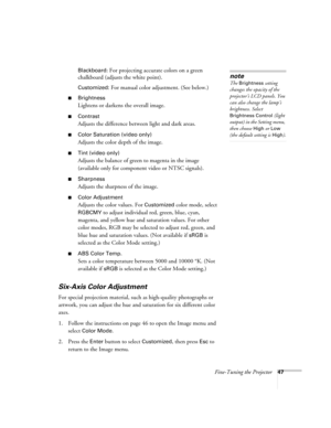 Page 47Fine-Tuning the Projector47 Blackboard
: For projecting accurate colors on a green 
chalkboard (adjusts the white point).
Customized: For manual color adjustment. (See below.) 
■Brightness 
Lightens or darkens the overall image. 
■Contrast
Adjusts the difference between light and dark areas. 
■Color Saturation (video only)
Adjusts the color depth of the image. 
■Tint (video only)
Adjusts the balance of green to magenta in the image 
(available only for component video or NTSC signals). 
■Sharpness...