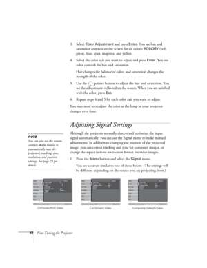 Page 4848Fine-Tuning the Projector3. Select 
Color Adjustment and press Enter. You see hue and 
saturation controls on the screen for six colors: 
RGBCMY (red, 
green, blue, cyan, magenta, and yellow.
4. Select the color axis you want to adjust and press 
Enter. You see 
color controls for hue and saturation. 
Hue changes the balance of color, and saturation changes the 
strength of the color.
5. Use the  pointer button to adjust the hue and saturation. You 
see the adjustments reflected on the screen. When you...