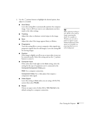 Page 49Fine-Tuning the Projector49
2. Use the  pointer button to highlight the desired option, then 
adjust it as needed:
■Auto Setup 
Leave this setting 
On to automatically optimize the computer 
image. Turn it off if you want to save adjustments you have 
made to the video settings.
■Tracking 
Adjust this value to eliminate vertical stripes in the image.
■Sync
Adjust this value if the image appears blurry or flickers.
■Progressive
Turn this setting On to convert composite video signals into 
progressive...