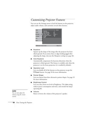 Page 5050Fine-Tuning the Projector
Customizing Projector Features
You can use the Settings menu to lock the buttons on the projector, 
adjust audio volume, and customize several other features.
■Keystone 
Squares up the shape of the image after the projector has been 
tilted upward. If you notice lines or edges looking jagged after 
adjusting the shape, decrease the Sharpness setting (see page 46). 
■Auto Keystone
Automatically compensates for keystone distortion when the 
projector is tilted upward. This...