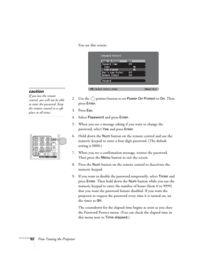 Page 5252Fine-Tuning the ProjectorYou see this screen:
2. Use the   pointer button to set 
Power On Protect to On. Then 
press 
Enter.
3. Press 
Esc.
4. Select Password and press Enter.
5. When you see a message asking if you want to change the 
password, select 
Yes and press Enter.
6. Hold down the 
Num button on the remote control and use the 
numeric keypad to enter a four digit password. (The default 
setting is 0000.) 
7. When you see a confirmation message, reenter the password. 
Then press the 
Menu...
