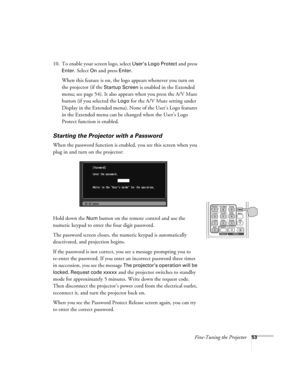 Page 53Fine-Tuning the Projector53
10. To enable your screen logo, select User’s Logo Protect and press 
Enter. Select On and press Enter. 
When this feature is on, the logo appears whenever you turn on 
the projector (if the 
Startup Screen is enabled in the Extended 
menu; see page 54). It also appears when you press the A/V Mute 
button (if you selected the 
Logo for the A/V Mute setting under 
Display in the Extended menu). None of the User’s Logo features 
in the Extended menu can be changed when the...