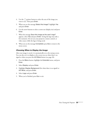 Page 55Fine-Tuning the Projector55
4. Use the  pointer button to select the area of the image you 
want to use. Then press 
Enter.
5. When you see the message 
Select this Image?, highlight Yes 
and press 
Enter. 
6. Use the arrow buttons to select a zoom rate (display size) and press 
Enter.
7. When the message 
Save this image as the user’s logo? 
appears, select 
Yes and press Enter. Saving the logo may take a 
few moments. Do not use your projector, remote control, or 
video source while the logo is being...