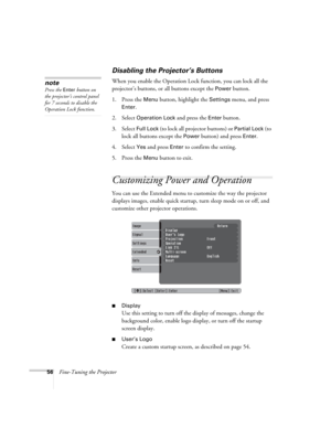 Page 5656Fine-Tuning the Projector
Disabling the Projector’s Buttons
When you enable the Operation Lock function, you can lock all the 
projector’s buttons, or all buttons except the 
Power button.
1. Press the 
Menu button, highlight the Settings menu, and press 
Enter.
2. Select 
Operation Lock and press the Enter button.
3. Select 
Full Lock (to lock all projector buttons) or Partial Lock (to 
lock all buttons except the 
Power button) and press Enter.
4. Select 
Yes and press Enter to confirm the setting....