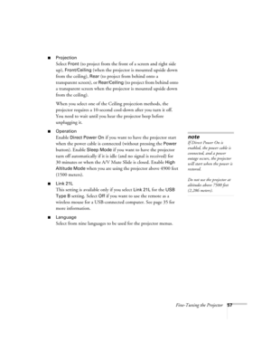 Page 57Fine-Tuning the Projector57
■Projection 
Select Front (to project from the front of a screen and right side 
up), 
Front/Ceiling (when the projector is mounted upside down 
from the ceiling), 
Rear (to project from behind onto a 
transparent screen), or 
Rear/Ceiling (to project from behind onto 
a transparent screen when the projector is mounted upside down 
from the ceiling). 
When you select one of the Ceiling projection methods, the 
projector requires a 10-second cool-down after you turn it off....