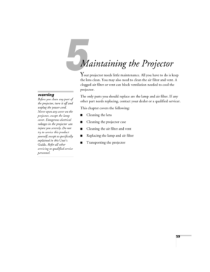 Page 5959
5
Maintaining the Projector
Your projector needs little maintenance. All you have to do is keep 
the lens clean. You may also need to clean the air filter and vent. A 
clogged air filter or vent can block ventilation needed to cool the 
projector.
The only parts you should replace are the lamp and air filter. If any 
other part needs replacing, contact your dealer or a qualified servicer.
This chapter covers the following:
■Cleaning the lens
■Cleaning the projector case
■Cleaning the air filter and...