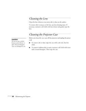 Page 6060Maintaining the Projector
Cleaning the Lens
Clean the lens whenever you notice dirt or dust on the surface.
To remove dirt or smears on the lens, use lens-cleaning tissue. If 
necessary, moisten a soft cloth with lens cleaner and gently wipe the 
lens.
Cleaning the Projector Case
Before you clean the case, turn off the projector and unplug the power 
cord.
■To remove dirt or dust, wipe the case with a soft, dry, lint-free 
cloth.
■To remove stubborn dirt or stains, moisten a soft cloth with water 
and...