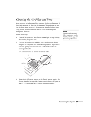 Page 61Maintaining the Projector61
Cleaning the Air Filter and Vent
Your projector includes an air filter to ensure the best performance. If 
dust collects on the air filter (on the bottom of the projector) or vent 
(on the front of the projector), clean them as described below. Dust 
clogs prevent proper ventilation and can cause overheating and 
damage the projector. 
Follow these steps:
1. Turn off the projector. Wait for the 
Power light to stop flashing, 
then unplug the power cord.
2. To clean the intake...