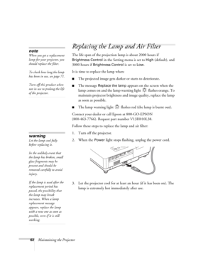 Page 6262Maintaining the Projector
Replacing the Lamp and Air Filter
The life span of the projection lamp is about 2000 hours if 
Brightness Control in the Setting menu is set to High (default), and 
3000 hours if 
Brightness Control is set to Low. 
It is time to replace the lamp when: 
■The projected image gets darker or starts to deteriorate.
■The message Replace the lamp appears on the screen when the 
lamp comes on and the lamp warning light   flashes orange. To 
maintain projector brightness and image...