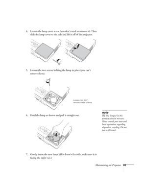 Page 63Maintaining the Projector63
4. Loosen the lamp cover screw (you don’t need to remove it). Then 
slide the lamp cover to the side and lift it off of the projector. 
5. Loosen the two screws holding the lamp in place (you can’t 
remove them).
6. Hold the lamp as shown and pull it straight out.
 
7. Gently insert the new lamp. (If it doesn’t fit easily, make sure it is 
facing the right way.) 
Loosen, but don’t 
remove these screws
note
The lamp(s) in this 
product contain mercury. 
Please consult your...