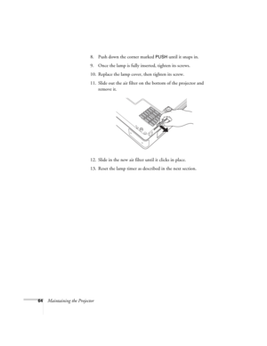 Page 6464Maintaining the Projector8. Push down the corner marked 
PUSH until it snaps in. 
9. Once the lamp is fully inserted, tighten its screws. 
10. Replace the lamp cover, then tighten its screw. 
11. Slide out the air filter on the bottom of the projector and 
remove it.
12. Slide in the new air filter until it clicks in place.
13. Reset the lamp timer as described in the next section. 
EX100_Users Guide.book  Page 64  Wednesday, April 30, 2008  12:08 PM 
