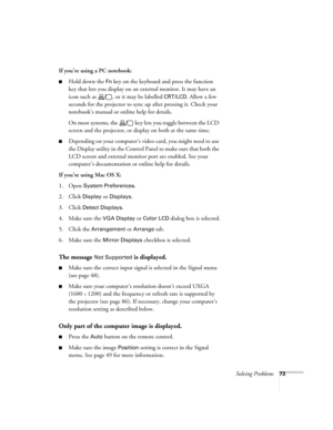 Page 73Solving Problems73
If you’re using a PC notebook: 
■Hold down the Fn key on the keyboard and press the function 
key that lets you display on an external monitor. It may have an 
icon such as  , or it may be labelled 
CRT/LCD. Allow a few 
seconds for the projector to sync up after pressing it. Check your 
notebook’s manual or online help for details. 
On most systems, the   key lets you toggle between the LCD 
screen and the projector, or display on both at the same time.
■Depending on your computer’s...