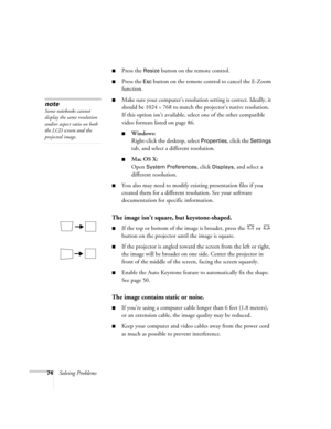 Page 7474Solving Problems
■Press the Resize button on the remote control.
■Press the Esc button on the remote control to cancel the E-Zoom 
function.
■Make sure your computer’s resolution setting is correct. Ideally, it 
should be 1024 
× 768 to match the projector’s native resolution. 
If this option isn’t available, select one of the other compatible 
video formats listed on page 86.
■Windows:
Right-click the desktop, select 
Properties, click the Settings 
tab, and select a different resolution. 
■Mac OS X:...