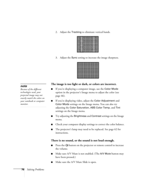 Page 7676Solving Problems2. Adjust the 
Tracking to eliminate vertical bands. 
3. Adjust the 
Sync setting to increase the image sharpness. 
The image is too light or dark, or colors are incorrect.
■If you’re displaying a computer image, use the Color Mode 
option in the projector’s Image menu to adjust the color (see 
page 46). 
■If you’re displaying video, adjust the Color Adjustment and 
Color Mode settings on the Image menu. You can also try 
adjusting the 
Color Saturation, ABS Color Temp, and Tint...