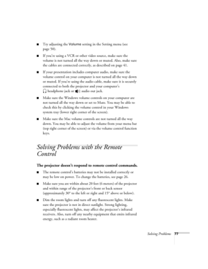 Page 77Solving Problems77
■Try adjusting the Volume setting in the Setting menu (see 
page 50).
■If you’re using a VCR or other video source, make sure the 
volume is not turned all the way down or muted. Also, make sure 
the cables are connected correctly, as described on page 41.
■If your presentation includes computer audio, make sure the 
volume control on your computer is not turned all the way down 
or muted. If you’re using the audio cable, make sure it is securely 
connected to both the projector and...