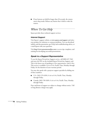 Page 7878Solving Problems
■If any buttons are held for longer than 30 seconds, the remote 
enters sleep mode. Release any button that is held to wake the 
remote. 
Where To Get Help
Epson provides these technical support services:
Internet Support 
Visit Epson’s support website at www.epson.com/support and select 
your product for solutions to common problems. You can download 
utilities and documentation, get FAQs and troubleshooting advice, or 
e-mail Epson with your questions.
Visit...