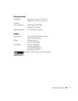 Page 85Technical Specifications85
Environmental
Temperature Operating: 41 to 95 °F (5 to 35 °C)
Storage: 14 to 140 °F (–10 to 60 °C)
Humidity
(non-condensing) Operating: 20 to 80% RH
Storage: 10 to 90% RH
Operating altitude 0 to 7,500 ft (0 to 2,286 m)
Safety
United States FCC 47CFR Part 15B Class B (DoC)
UL60950 Third Edition
Canada ICES-003 Class B
CSA C22.2 No. 60950
CE Marking Directive 73/23/EEC
Directive 89/336/EEC
IEC 60950 Third Edition
EN 55022, EN 55024
 Pixelworks
™ DNX™ ICs are used in this...