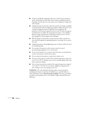 Page 9090Notices
■Except as specifically explained in this User’s Guide, do not attempt to 
service this product yourself. Refer all servicing to qualified personnel. 
Opening or removing covers may expose you to dangerous voltages and 
other hazards.
■Unplug the projector from the wall outlet and refer servicing to qualified 
service personnel under the following conditions: When the power cord 
or plug is damaged or frayed. If liquid has been spilled into the 
projector, or if it has been exposed to rain or...