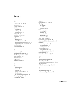 Page 9393
Index
A
A/V Mute, 23, 28, 55, 72
Accessories, 11
Adapter, audio, 10, 41
Air filter
cleaning, 61
ordering, 11
replacing, 62 to 64
Altitude, 57, 85
Anti-theft device, 11, 15
Aspect ratio, 83
Audio
adapter, 10, 41
controlling volume, 29
problems, troubleshooting, 76 to 77
turning off (using A/V Mute), 28
Auto button, 23
Auto Setup setting, 49
B
Bands, vertical, 75
Blackboard color mode, 30, 47
Blackboard, projecting on, 30
Blank screen, 18 to 19
Blurry image, 75
Brightness, 83
Brightness setting, 47
C...