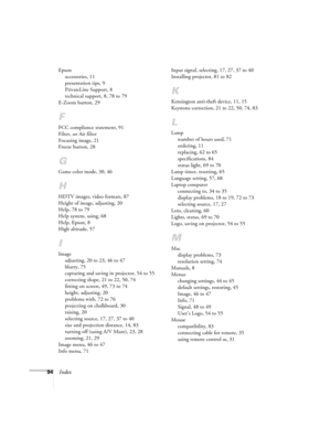 Page 9494Index
Epson
accessories, 11
presentation tips, 9
PrivateLine Support, 8
technical support, 8, 78 to 79
E-Zoom button, 29
F
FCC compliance statement, 91
Filter, see Air filter
Focusing image, 21
Freeze button, 28
G
Game color mode, 30, 46
H
HDTV images, video formats, 87
Height of image, adjusting, 20
Help, 78 to 79
Help system, using, 68
Help, Epson, 8
High altitude, 57
I
Image
adjusting, 20 to 23, 46 to 47
blurry, 75
capturing and saving in projector, 54 to 55
correcting shape, 21 to 22, 50, 74...