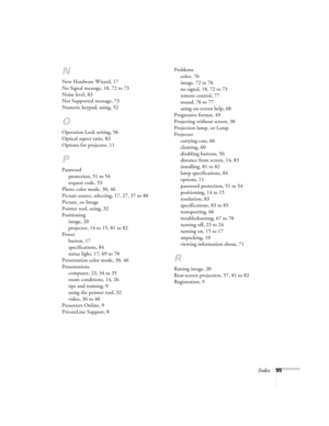 Page 95Index95
N
New Hardware Wizard, 17
No Signal message, 18, 72 to 73
Noise level, 83
Not Supported message, 73
Numeric keypad, using, 52
O
Operation Lock setting, 56
Optical aspect ratio, 83
Options for projector, 11
P
Password
protection, 51 to 54
request code, 53
Photo color mode, 30, 46
Picture source, selecting, 17, 27, 37 to 40
Picture, see Image
Pointer tool, using, 32
Positioning
image, 20
projector, 14 to 15, 81 to 82
Power
button, 17
specifications, 84
status light, 17, 69 to 70
Presentation color...