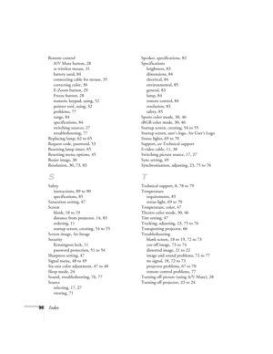 Page 9696Index
Remote control
A/V Mute button, 28
as wireless mouse, 31
battery used, 84
connecting cable for mouse, 35
correcting color, 30
E-Zoom button, 29
Freeze button, 28
numeric keypad, using, 52
pointer tool, using, 32
problems, 77
range, 84
specifications, 84
switching sources, 27
troubleshooting, 77
Replacing lamp, 62 to 65
Request code, password, 53
Resetting lamp timer, 65
Resetting menu options, 45
Resize image, 30
Resolution, 30, 73, 83
S
Safety
instructions, 89 to 90
specifications, 85
Saturation...