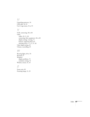 Page 97Index97
U
Unpacking projector, 10
USB cable, 10, 35
User’s Logo menu, 54 to 55
V
VCR, connecting, 36 to 40
Video
cables, 10, 11, 36
connecting video equipment, 36 to 40
display settings, viewing, 71
formats, supported, 86 to 87
selecting source, 17, 27, 37, 38
Video Signal setting, 49
Volume, controlling, 29
W
Warning lights, 69 to 70
Warranty, 9
Windows
display problems, 73
resolution setting, 74
Wireless, mouse, 31, 35
Z
Zoom ratio, 83
Zooming image, 21, 29
EX100_Users Guide.book  Page 97  Wednesday,...