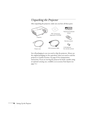Page 1414Setting Up the Projector
Unpacking the Projector
After unpacking the projector, make sure you have all these parts: 
Save all packaging in case you need to ship the projector. Always use 
the original packaging (or the equivalent) when you need to send the 
projector to another location. See page 65 for transportation 
instructions. If you are moving the projector by hand, consider using 
an optional carrying case, available as an accessory from Epson (see 
page 11.) 
Projector
Remote control PDF...