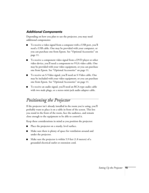 Page 15Setting Up the Projector15
Additional Components
Depending on how you plan to use the projector, you may need 
additional components:
■To receive a video signal from a computer with a USB port, you’ll 
need a USB cable. One may be provided with your computer, or 
you can purchase one from Epson. See “Optional Accessories” on 
page 11.
■To receive a component video signal from a DVD player or other 
video device, you’ll need a component-to-VGA video cable. One 
may be provided with your video equipment,...