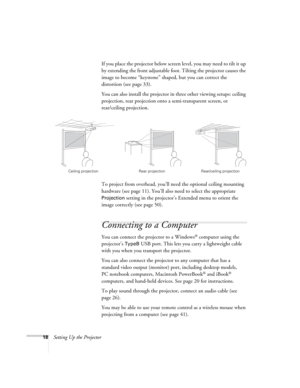 Page 1818Setting Up the ProjectorIf you place the projector below screen level, you may need to tilt it up 
by extending the front adjustable foot. Tilting the projector causes the 
image to become “keystone” shaped, but you can correct the 
distortion (see page 33).
You can also install the projector in three other viewing setups: ceiling 
projection, rear projection onto a semi-transparent screen, or 
rear/ceiling projection.
To project from overhead, you’ll need the optional ceiling mounting 
hardware (see...