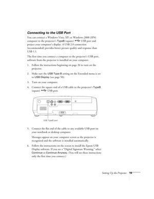 Page 19Setting Up the Projector19
Connecting to the USB Port
You can connect a Windows Vista, XP, or Windows 2000 (SP4) 
computer to the projector’s 
TypeB (square)  USB port and 
project your computer’s display. A USB 2.0 connection 
(recommended) provides better picture quality and response than 
USB 1.1.
The first time you connect a computer to the projector’s USB port, 
software from the projector is installed on your computer. 
1. Follow the instructions beginning on page 26 to turn on the 
projector.
2....