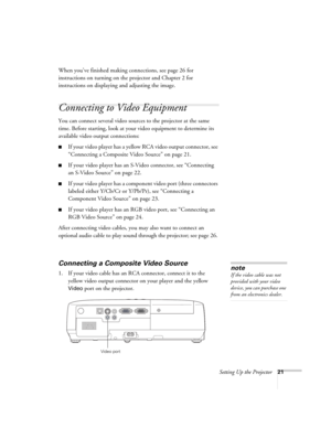 Page 21Setting Up the Projector21
When you’ve finished making connections, see page 26 for 
instructions on turning on the projector and Chapter 2 for 
instructions on displaying and adjusting the image.
Connecting to Video Equipment 
You can connect several video sources to the projector at the same 
time. Before starting, look at your video equipment to determine its 
available video output connections: 
■If your video player has a yellow RCA video output connector, see 
“Connecting a Composite Video Source”...