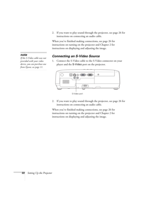 Page 2222Setting Up the Projector2. If you want to play sound through the projector, see page 26 for 
instructions on connecting an audio cable.
When you’ve finished making connections, see page 26 for 
instructions on turning on the projector and Chapter 2 for 
instructions on displaying and adjusting the image. 
Connecting an S-Video Source
1. Connect the S-Video cable to the S-Video connector on your 
player and the 
S-Video port on the projector.
2. If you want to play sound through the projector, see page...
