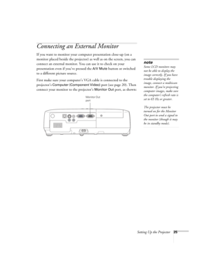 Page 25Setting Up the Projector25
Connecting an External Monitor
If you want to monitor your computer presentation close-up (on a 
monitor placed beside the projector) as well as on the screen, you can 
connect an external monitor. You can use it to check on your 
presentation even if you’ve pressed the 
A/V Mute button or switched 
to a different picture source. 
First make sure your computer’s VGA cable is connected to the 
projector’s 
Computer (Component Video) port (see page 20). Then 
connect your monitor...