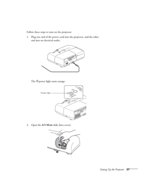 Page 27Setting Up the Projector27
Follow these steps to turn on the projector:
1. Plug one end of the power cord into the projector, and the other 
end into an electrical outlet.
The Ppower light turns orange.
2. Open the 
A/V Mute slide (lens cover).
Power light 