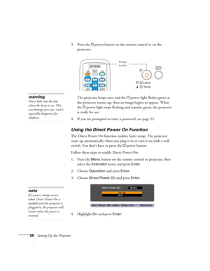 Page 2828Setting Up the Projector3. Press the Ppower button on the remote control or on the 
projector.
The projector beeps once and the Ppower light flashes green as 
the projector warms up, then an image begins to appear. When 
the Ppower light stops flashing and remains green, the projector 
is ready for use. 
4. If you are prompted to enter a password, see page 53.
Using the Direct Power On Function
The Direct Power On function enables faster setup. The projector 
starts up automatically when you plug it in...
