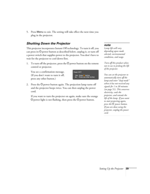 Page 29Setting Up the Projector29
5. Press Menu to exit. The setting will take effect the next time you 
plug in the projector.
Shutting Down the Projector
This projector incorporates Instant Off technology. To turn it off, you 
can press its Ppower button as described below, unplug it, or turn off 
a power switch that supplies power to the projector. You don’t have to 
wait for the projector to cool down first.
1. To turn off the projector, press the Ppower
 button on the remote 
control or projector.
You see...