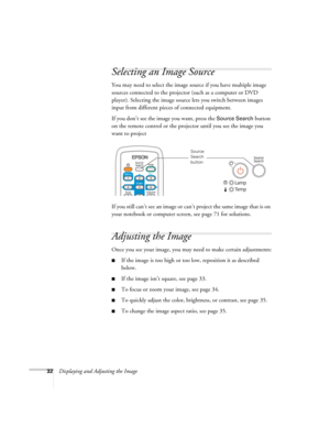 Page 3232Displaying and Adjusting the Image
Selecting an Image Source
You may need to select the image source if you have multiple image 
sources connected to the projector (such as a computer or DVD 
player). Selecting the image source lets you switch between images 
input from different pieces of connected equipment. 
If you don’t see the image you want, press the 
Source Search button 
on the remote control or the projector until you see the image you 
want to project
If you still can’t see an image or can’t...