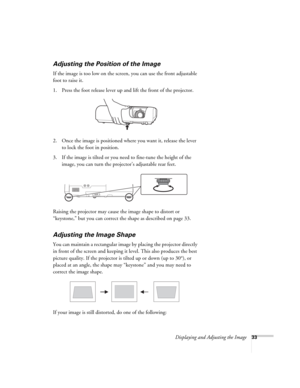 Page 33Displaying and Adjusting the Image33
Adjusting the Position of the Image
If the image is too low on the screen, you can use the front adjustable 
foot to raise it. 
1. Press the foot release lever up and lift the front of the projector.
2. Once the image is positioned where you want it, release the lever 
to lock the foot in position.
3. If the image is tilted or you need to fine-tune the height of the 
image, you can turn the projector’s adjustable rear feet.
Raising the projector may cause the image...