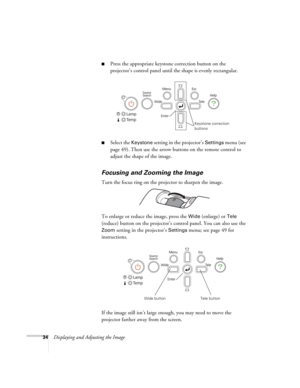 Page 3434Displaying and Adjusting the Image
■Press the appropriate keystone correction button on the 
projector’s control panel until the shape is evenly rectangular.
■Select the Keystone setting in the projector’s Settings menu (see 
page 49). Then use the arrow buttons on the remote control to 
adjust the shape of the image.
Focusing and Zooming the Image
Turn the focus ring on the projector to sharpen the image.
To enlarge or reduce the image, press the 
Wide (enlarge) or Tele 
(reduce) button on the...