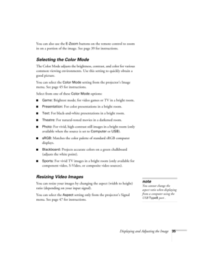 Page 35Displaying and Adjusting the Image35
You can also use the E-Zoom buttons on the remote control to zoom 
in on a portion of the image. See page 39 for instructions.
Selecting the Color Mode
The Color Mode adjusts the brightness, contrast, and color for various 
common viewing environments. Use this setting to quickly obtain a 
good picture.
You can select the 
Color Mode setting from the projector’s Image 
menu. See page 45 for instructions.
Select from one of these 
Color Mode options:
■Game: Brightest...